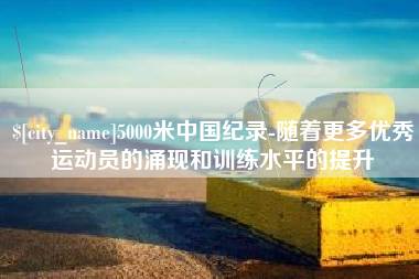 铜川5000米中国纪录-随着更多优秀运动员的涌现和训练水平的提升