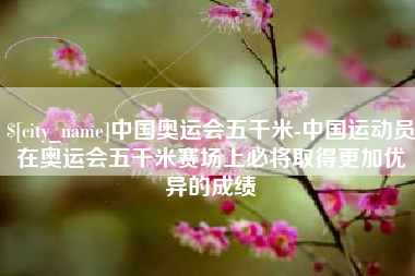 铜川中国奥运会五千米-中国运动员在奥运会五千米赛场上必将取得更加优异的成绩