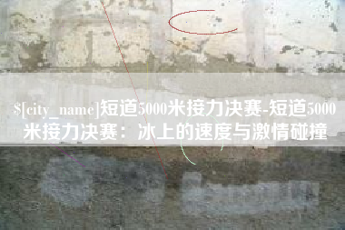 铜川短道5000米接力决赛-短道5000米接力决赛：冰上的速度与激情碰撞