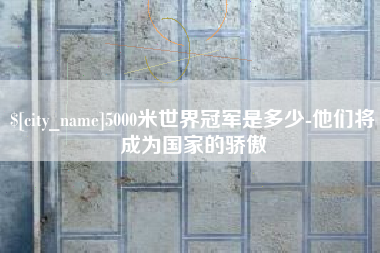 铜川5000米世界冠军是多少-他们将成为国家的骄傲