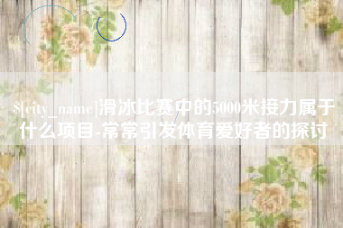 铜川滑冰比赛中的5000米接力属于什么项目-常常引发体育爱好者的探讨
