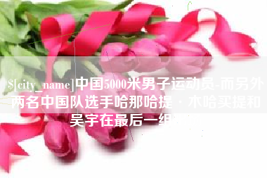 铜川中国5000米男子运动员-而另外两名中国队选手哈那哈提·木哈买提和吴宇在最后一组出场
