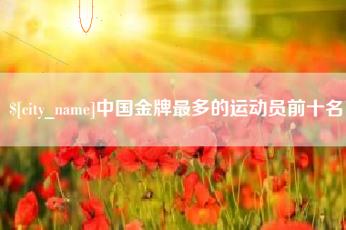 铜川中国金牌最多的运动员前十名